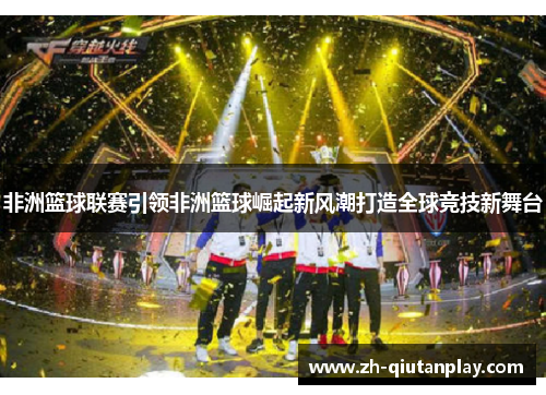 非洲篮球联赛引领非洲篮球崛起新风潮打造全球竞技新舞台